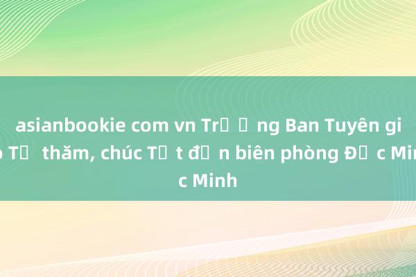 asianbookie com vn Trưởng Ban Tuyên giáo TƯ thăm, chúc Tết đồn biên phòng Đức Minh